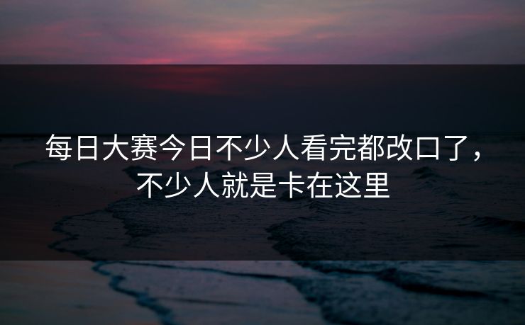 每日大赛今日不少人看完都改口了，不少人就是卡在这里