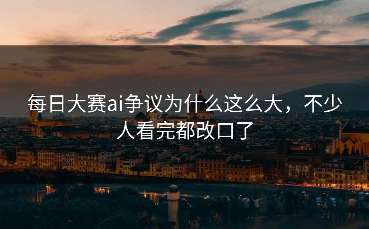 每日大赛ai争议为什么这么大，不少人看完都改口了