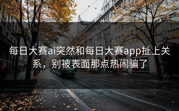 每日大赛ai突然和每日大赛app扯上关系，别被表面那点热闹骗了