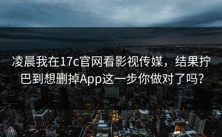 凌晨我在17c官网看影视传媒，结果拧巴到想删掉App这一步你做对了吗？
