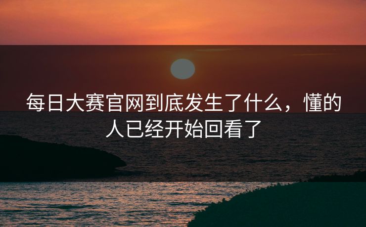 每日大赛官网到底发生了什么，懂的人已经开始回看了