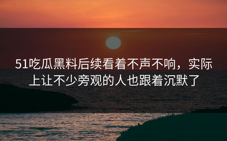 51吃瓜黑料后续看着不声不响，实际上让不少旁观的人也跟着沉默了