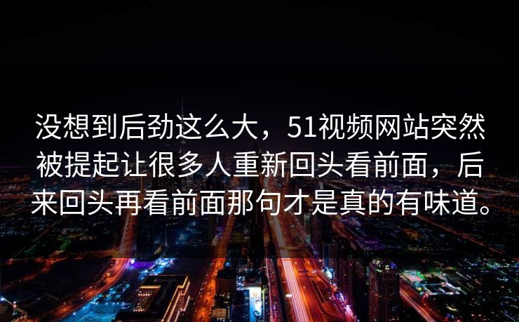 没想到后劲这么大，51视频网站突然被提起让很多人重新回头看前面，后来回头再看前面那句才是真的有味道。