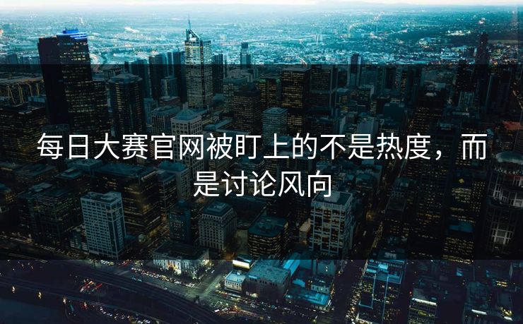 每日大赛官网被盯上的不是热度，而是讨论风向