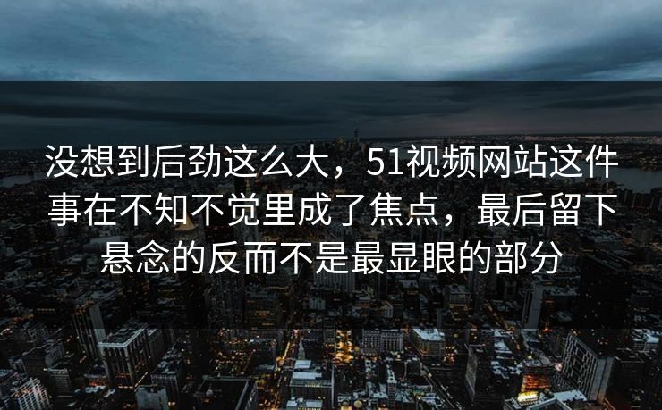 没想到后劲这么大，51视频网站这件事在不知不觉里成了焦点，最后留下悬念的反而不是最显眼的部分