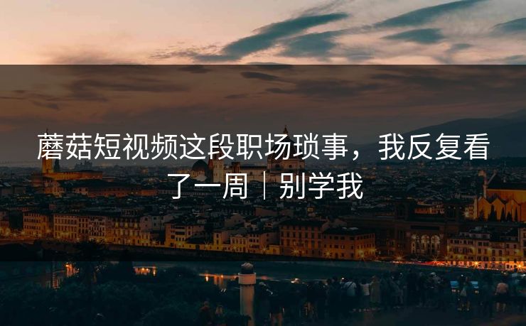 蘑菇短视频这段职场琐事，我反复看了一周｜别学我