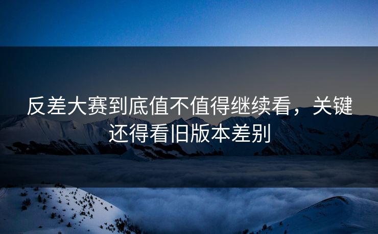 反差大赛到底值不值得继续看，关键还得看旧版本差别