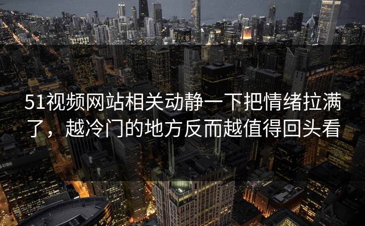 51视频网站相关动静一下把情绪拉满了，越冷门的地方反而越值得回头看