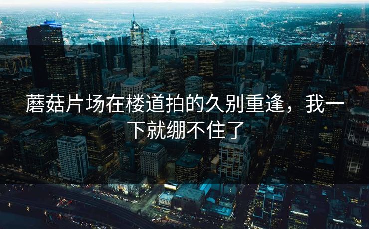 蘑菇片场在楼道拍的久别重逢，我一下就绷不住了
