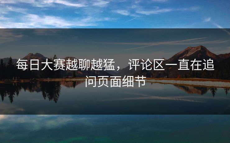 每日大赛越聊越猛，评论区一直在追问页面细节