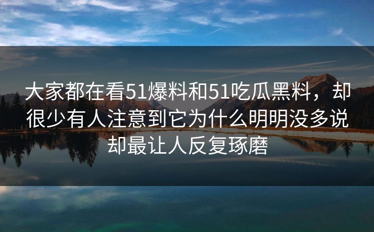 大家都在看51爆料和51吃瓜黑料，却很少有人注意到它为什么明明没多说却最让人反复琢磨