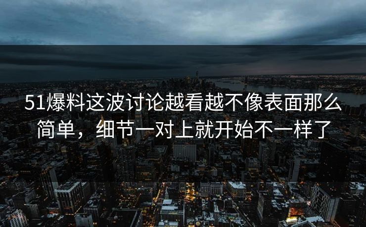 51爆料这波讨论越看越不像表面那么简单，细节一对上就开始不一样了