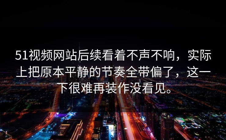 51视频网站后续看着不声不响，实际上把原本平静的节奏全带偏了，这一下很难再装作没看见。