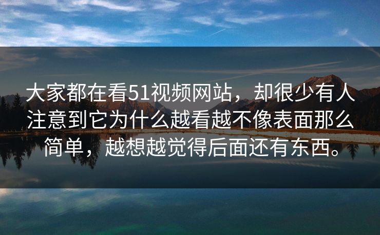 大家都在看51视频网站，却很少有人注意到它为什么越看越不像表面那么简单，越想越觉得后面还有东西。