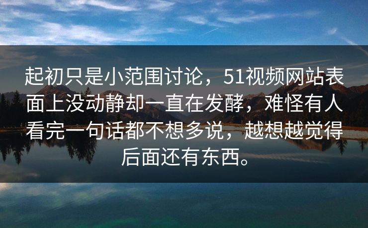 起初只是小范围讨论，51视频网站表面上没动静却一直在发酵，难怪有人看完一句话都不想多说，越想越觉得后面还有东西。