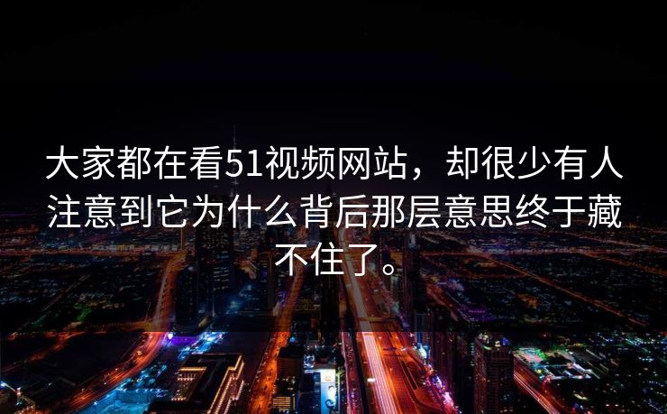 大家都在看51视频网站，却很少有人注意到它为什么背后那层意思终于藏不住了。