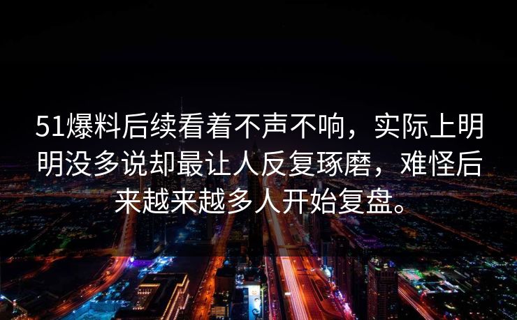 51爆料后续看着不声不响，实际上明明没多说却最让人反复琢磨，难怪后来越来越多人开始复盘。