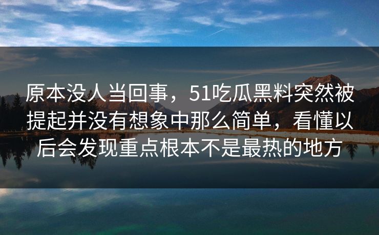 原本没人当回事，51吃瓜黑料突然被提起并没有想象中那么简单，看懂以后会发现重点根本不是最热的地方