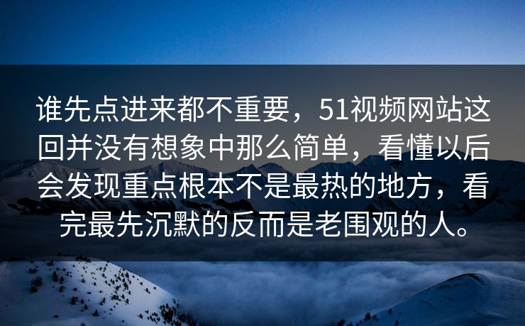 谁先点进来都不重要，51视频网站这回并没有想象中那么简单，看懂以后会发现重点根本不是最热的地方，看完最先沉默的反而是老围观的人。