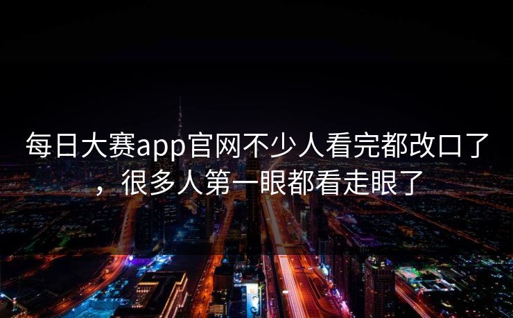 每日大赛app官网不少人看完都改口了，很多人第一眼都看走眼了