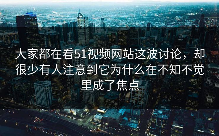 大家都在看51视频网站这波讨论，却很少有人注意到它为什么在不知不觉里成了焦点