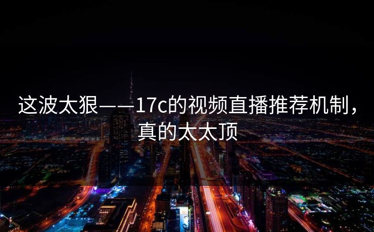 这波太狠——17c的视频直播推荐机制，真的太太顶