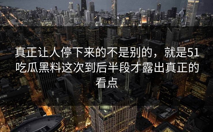 真正让人停下来的不是别的，就是51吃瓜黑料这次到后半段才露出真正的看点