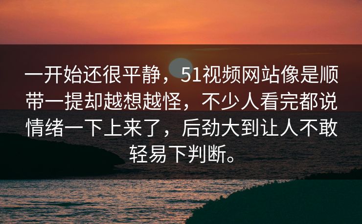一开始还很平静，51视频网站像是顺带一提却越想越怪，不少人看完都说情绪一下上来了，后劲大到让人不敢轻易下判断。