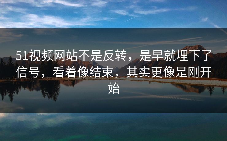 51视频网站不是反转，是早就埋下了信号，看着像结束，其实更像是刚开始