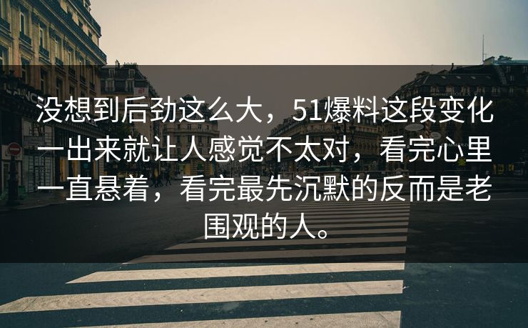没想到后劲这么大，51爆料这段变化一出来就让人感觉不太对，看完心里一直悬着，看完最先沉默的反而是老围观的人。