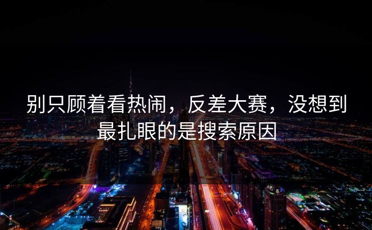 别只顾着看热闹，反差大赛，没想到最扎眼的是搜索原因