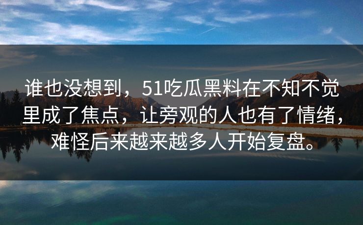 谁也没想到，51吃瓜黑料在不知不觉里成了焦点，让旁观的人也有了情绪，难怪后来越来越多人开始复盘。