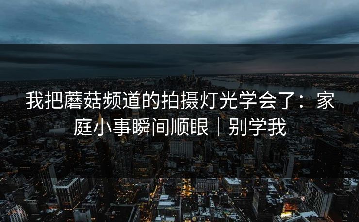 我把蘑菇频道的拍摄灯光学会了：家庭小事瞬间顺眼｜别学我