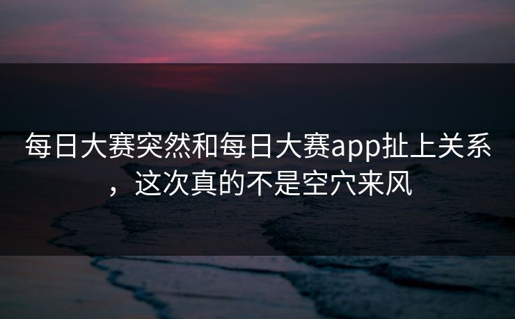 每日大赛突然和每日大赛app扯上关系，这次真的不是空穴来风