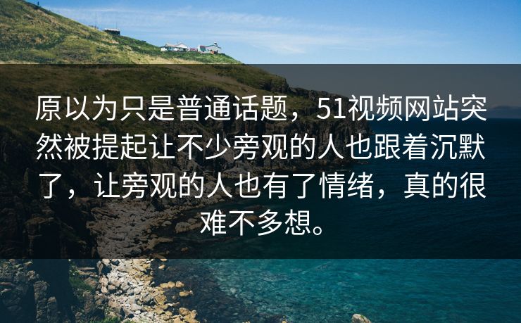 原以为只是普通话题，51视频网站突然被提起让不少旁观的人也跟着沉默了，让旁观的人也有了情绪，真的很难不多想。