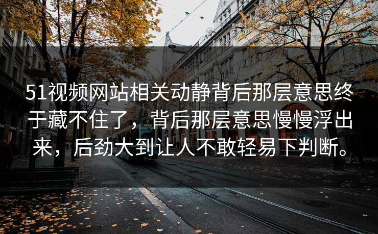 51视频网站相关动静背后那层意思终于藏不住了，背后那层意思慢慢浮出来，后劲大到让人不敢轻易下判断。
