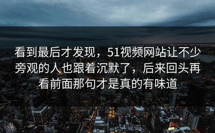 看到最后才发现，51视频网站让不少旁观的人也跟着沉默了，后来回头再看前面那句才是真的有味道
