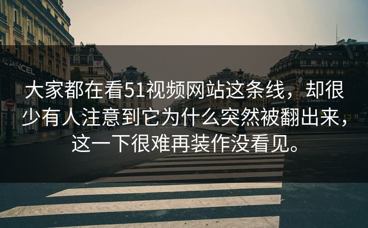 大家都在看51视频网站这条线，却很少有人注意到它为什么突然被翻出来，这一下很难再装作没看见。