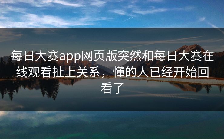 每日大赛app网页版突然和每日大赛在线观看扯上关系，懂的人已经开始回看了