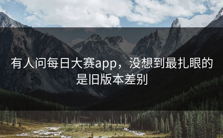 有人问每日大赛app，没想到最扎眼的是旧版本差别
